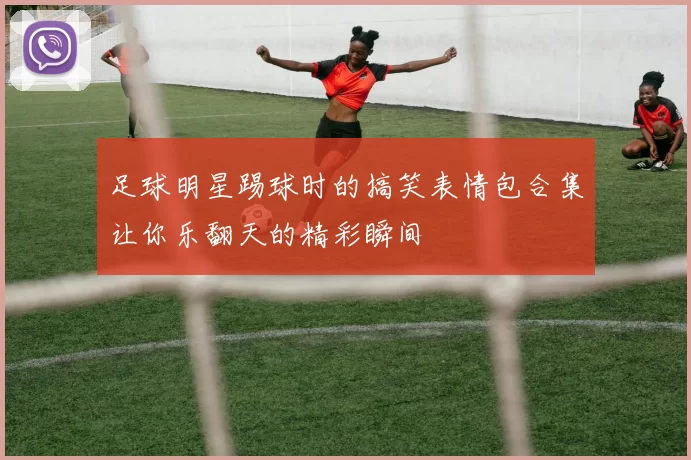 足球明星踢球时的搞笑表情包合集让你乐翻天的精彩瞬间