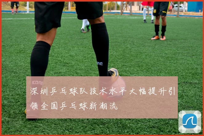 深圳乒乓球队技术水平大幅提升引领全国乒乓球新潮流