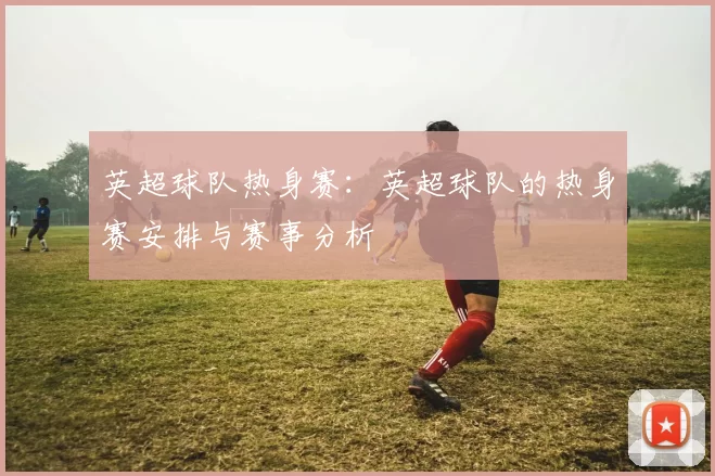英超球队热身赛：英超球队的热身赛安排与赛事分析