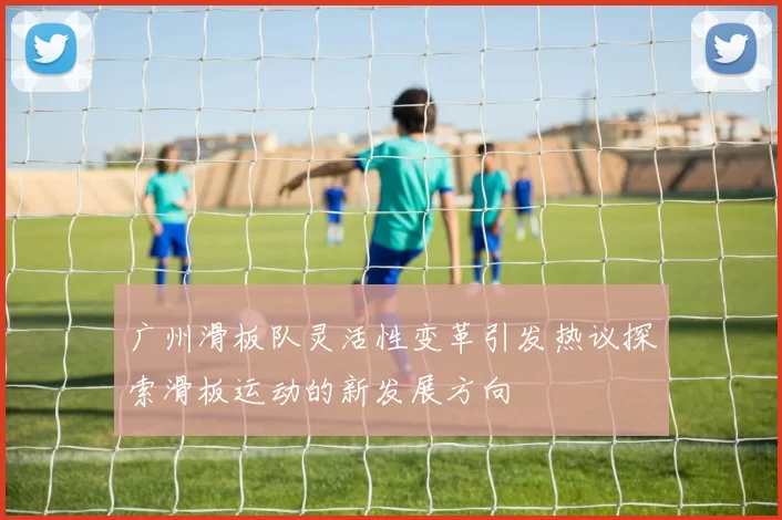 广州滑板队灵活性变革引发热议探索滑板运动的新发展方向
