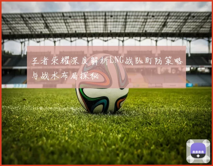 王者荣耀深度解析LNG战队盯防策略与战术布局探秘