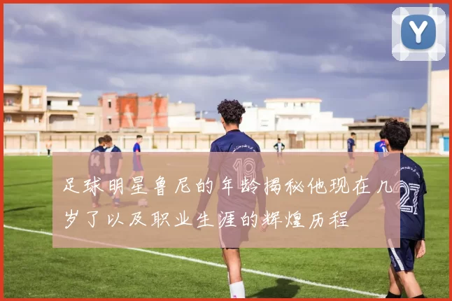 足球明星鲁尼的年龄揭秘他现在几岁了以及职业生涯的辉煌历程