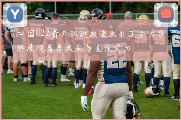 中国U22青年队迎战澳大利亚全力争胜展现青春风采与竞技实力