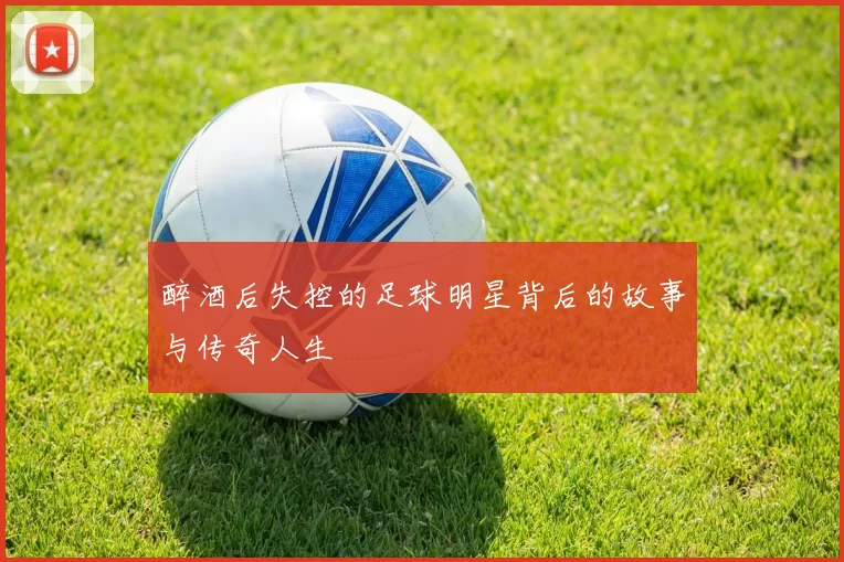 醉酒后失控的足球明星背后的故事与传奇人生