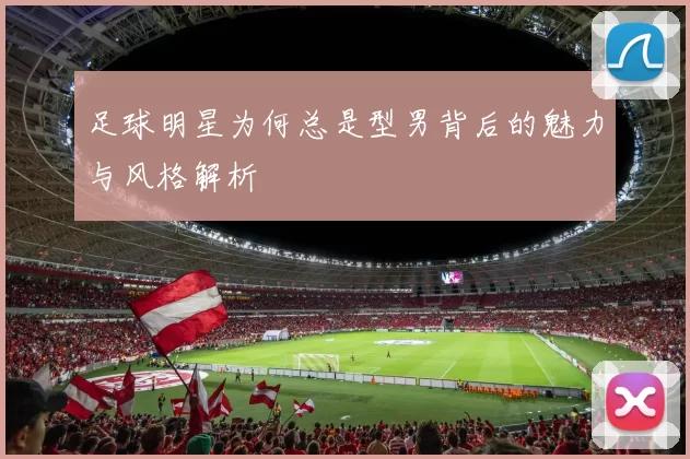 足球明星为何总是型男背后的魅力与风格解析