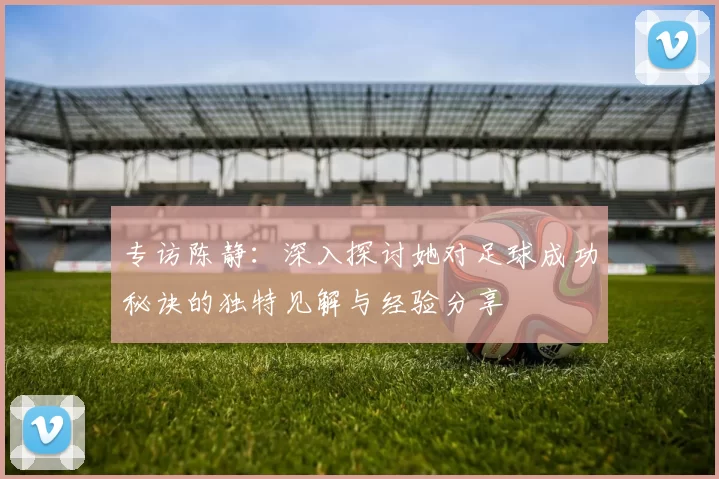专访陈静：深入探讨她对足球成功秘诀的独特见解与经验分享