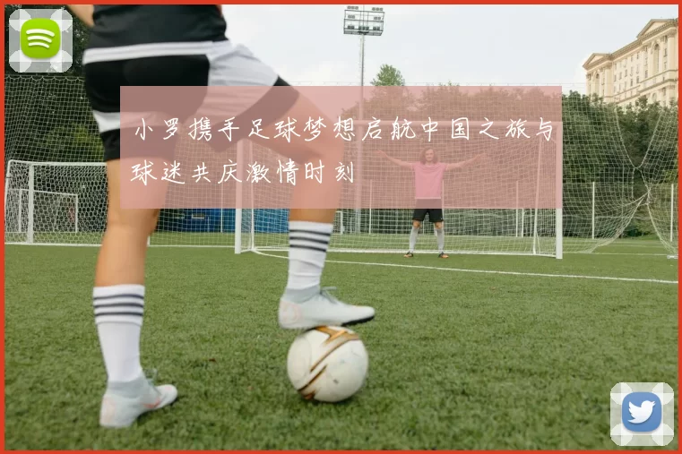 小罗携手足球梦想启航中国之旅与球迷共庆激情时刻