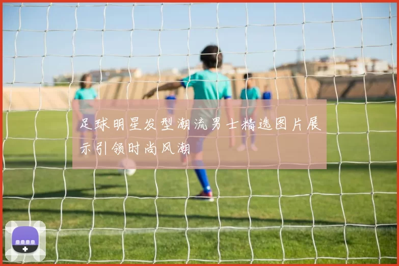 足球明星发型潮流男士精选图片展示引领时尚风潮