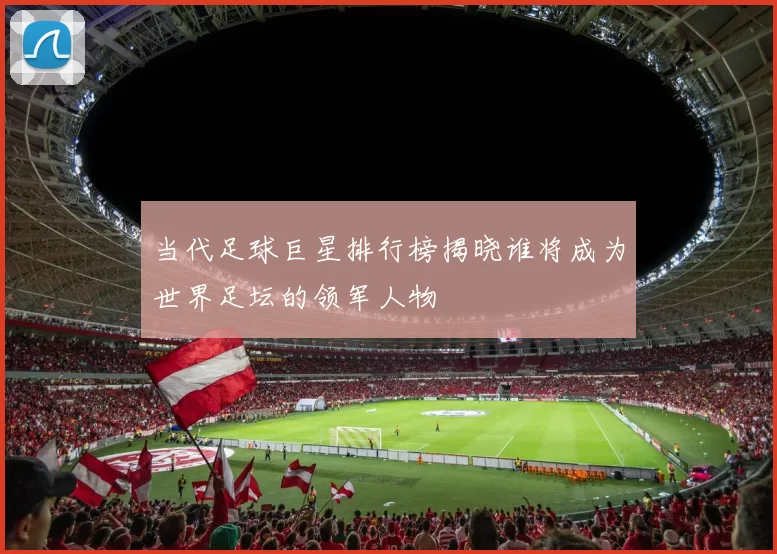 当代足球巨星排行榜揭晓谁将成为世界足坛的领军人物