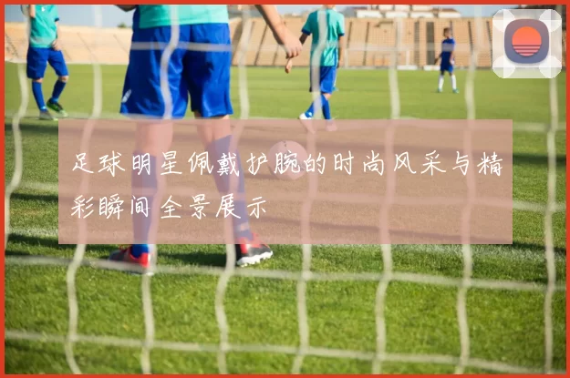 足球明星佩戴护腕的时尚风采与精彩瞬间全景展示