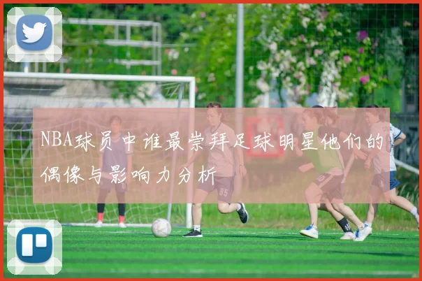 NBA球员中谁最崇拜足球明星他们的偶像与影响力分析
