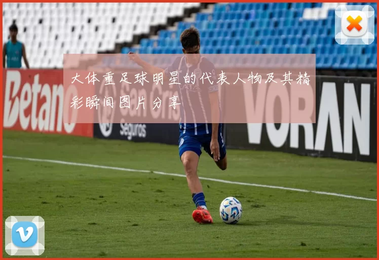 大体重足球明星的代表人物及其精彩瞬间图片分享