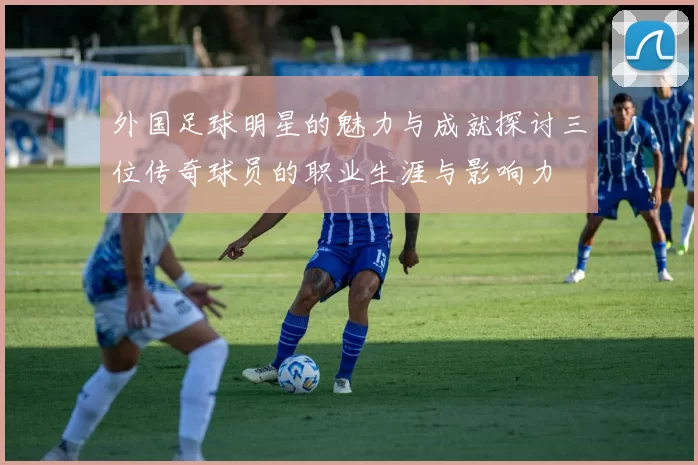 外国足球明星的魅力与成就探讨三位传奇球员的职业生涯与影响力