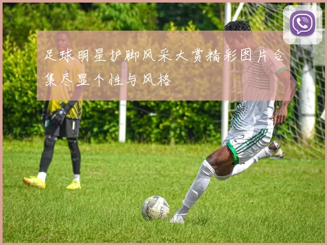 足球明星护脚风采大赏精彩图片合集尽显个性与风格