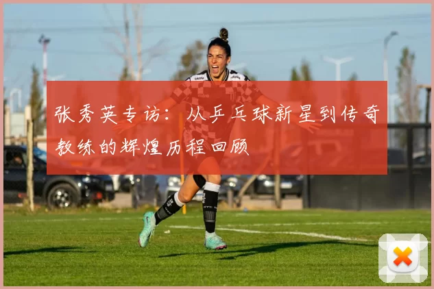 张秀英专访：从乒乓球新星到传奇教练的辉煌历程回顾