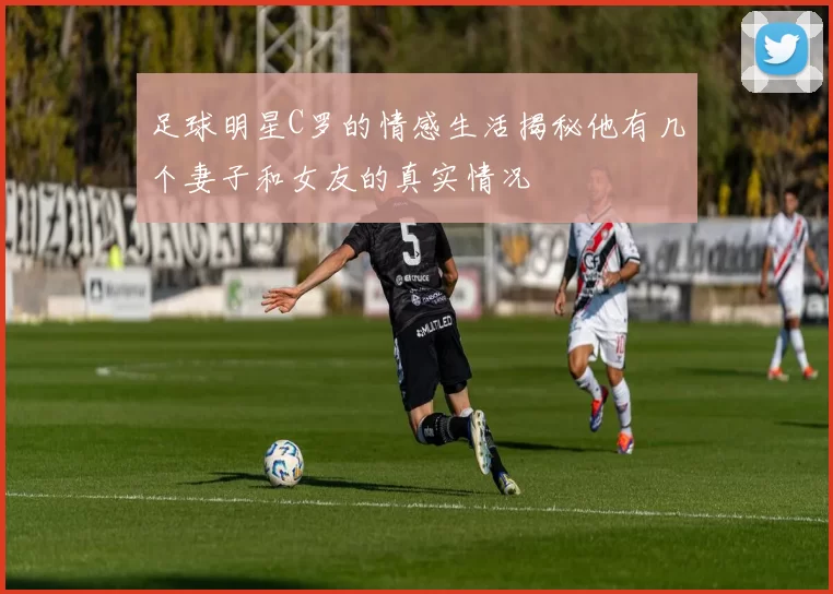 足球明星C罗的情感生活揭秘他有几个妻子和女友的真实情况