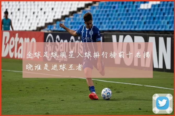 全球足球明星入球排行榜前十名揭晓谁是进球王者