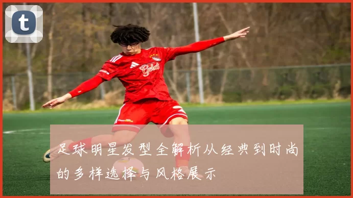 足球明星发型全解析从经典到时尚的多样选择与风格展示