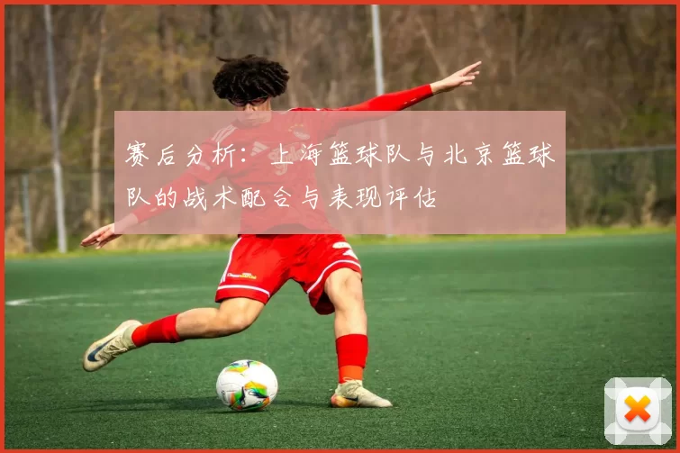 赛后分析：上海篮球队与北京篮球队的战术配合与表现评估