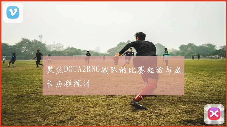 聚焦DOTA2RNG战队的比赛经验与成长历程探讨