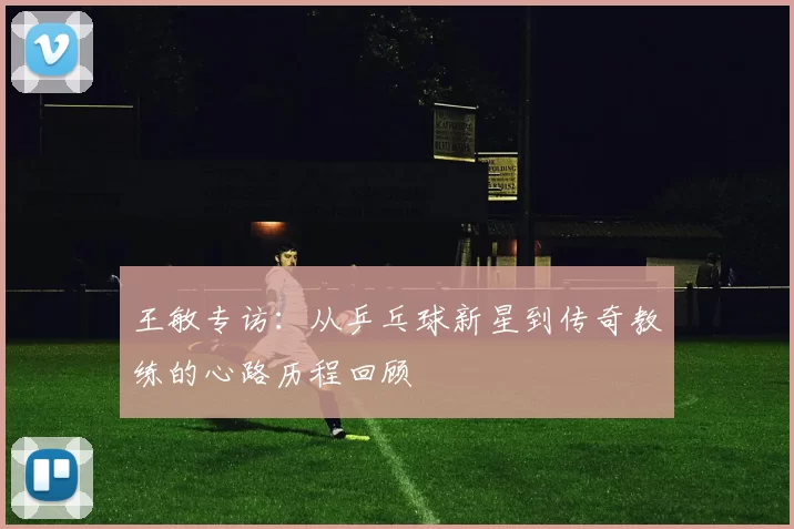 王敏专访：从乒乓球新星到传奇教练的心路历程回顾