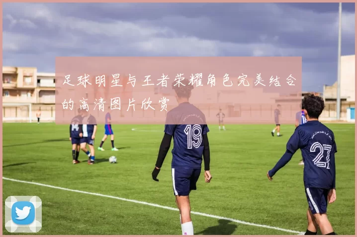 足球明星与王者荣耀角色完美结合的高清图片欣赏