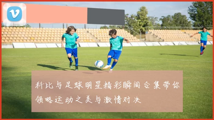 科比与足球明星精彩瞬间合集带你领略运动之美与激情对决