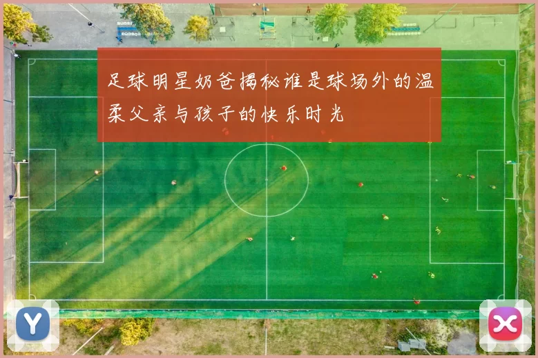 足球明星奶爸揭秘谁是球场外的温柔父亲与孩子的快乐时光