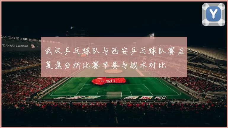 武汉乒乓球队与西安乒乓球队赛后复盘分析比赛节奏与战术对比