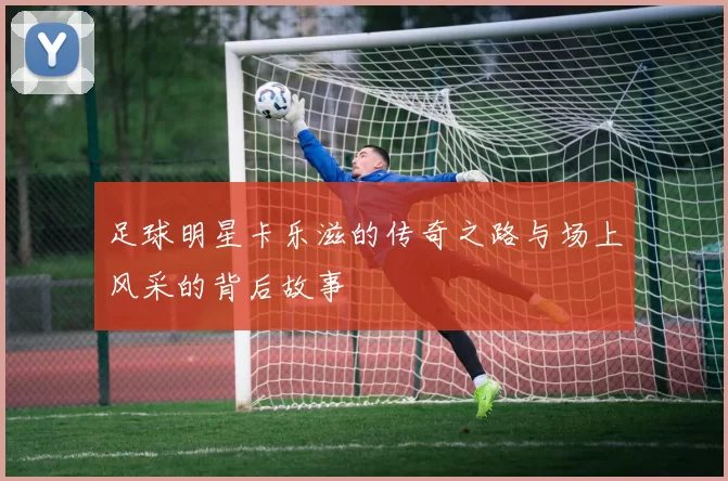 足球明星卡乐滋的传奇之路与场上风采的背后故事