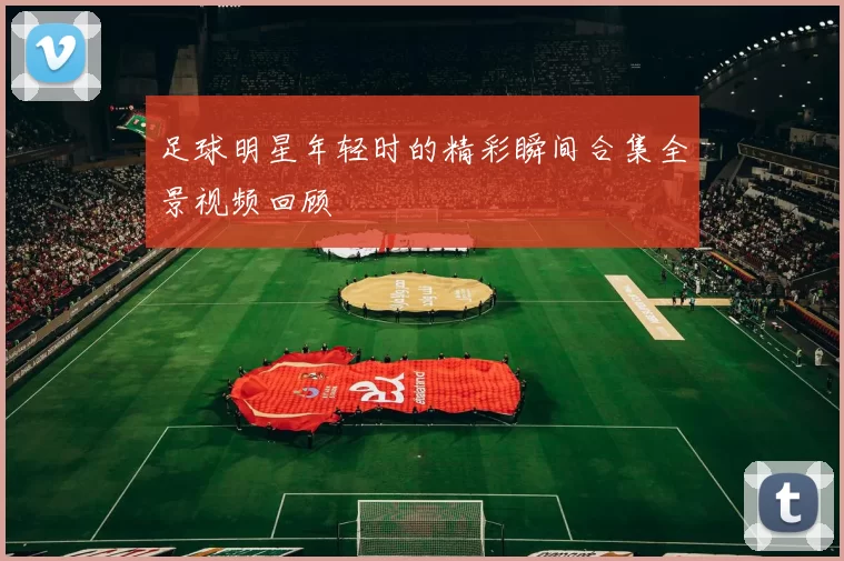 足球明星年轻时的精彩瞬间合集全景视频回顾