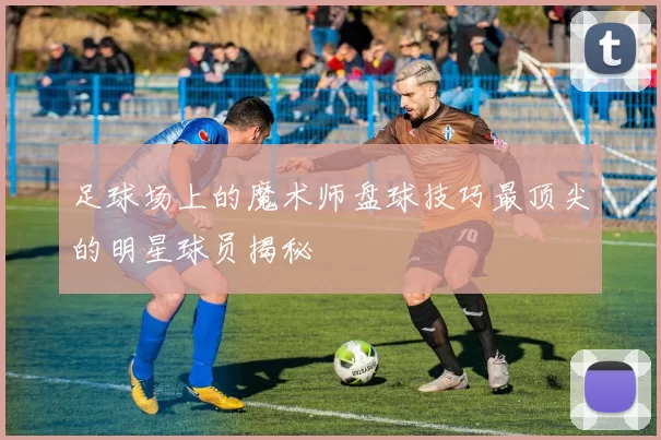 足球场上的魔术师盘球技巧最顶尖的明星球员揭秘