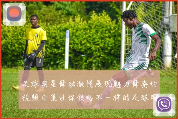足球明星舞动激情展现魅力舞姿的视频合集让你领略不一样的足球风采