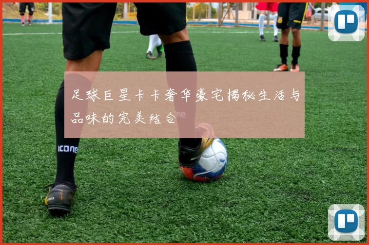 足球巨星卡卡奢华豪宅揭秘生活与品味的完美结合