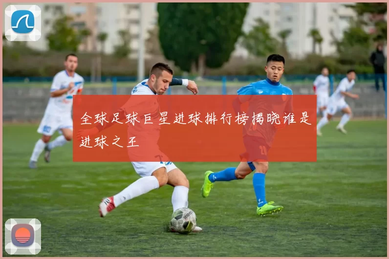 全球足球巨星进球排行榜揭晓谁是进球之王