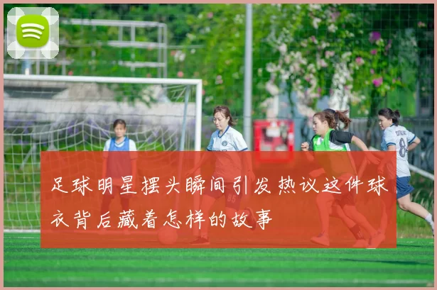足球明星摆头瞬间引发热议这件球衣背后藏着怎样的故事