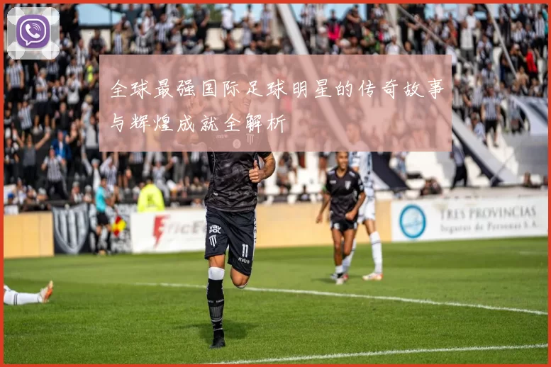 全球最强国际足球明星的传奇故事与辉煌成就全解析