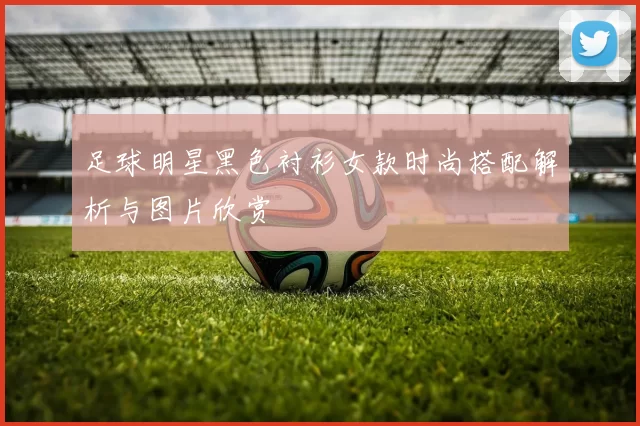 足球明星黑色衬衫女款时尚搭配解析与图片欣赏