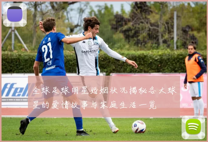 全球足球明星婚姻状况揭秘各大球星的爱情故事与家庭生活一览