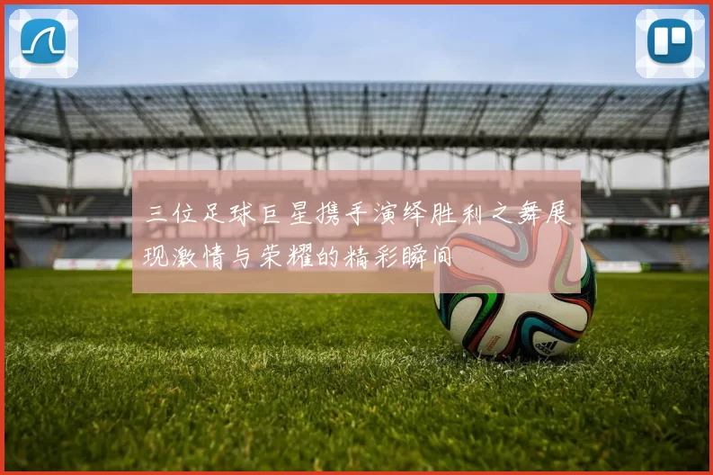 三位足球巨星携手演绎胜利之舞展现激情与荣耀的精彩瞬间