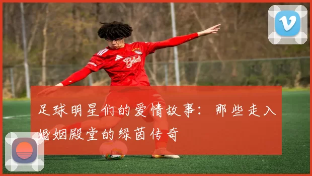 足球明星们的爱情故事：那些走入婚姻殿堂的绿茵传奇