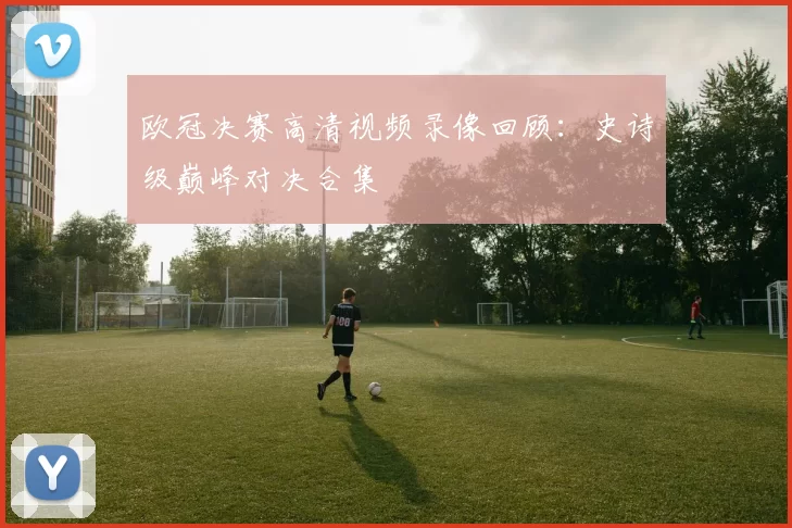 欧冠决赛高清视频录像回顾：史诗级巅峰对决合集