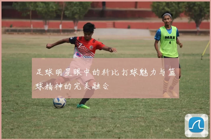 足球明星眼中的科比打球魅力与篮球精神的完美融合