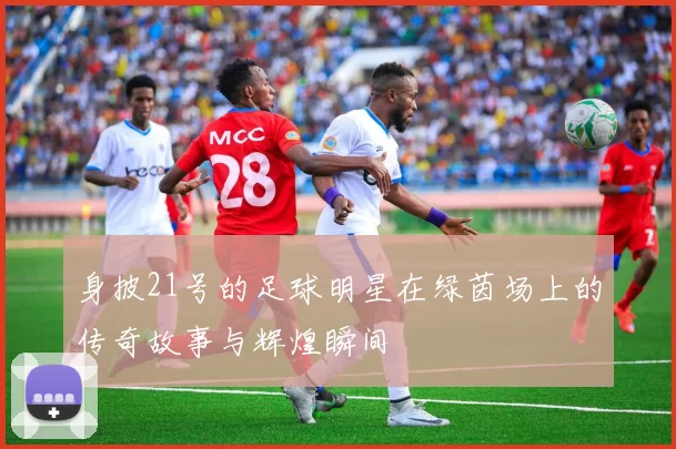 身披21号的足球明星在绿茵场上的传奇故事与辉煌瞬间