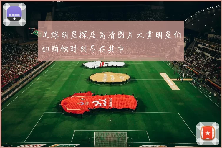 足球明星探店高清图片大赏明星们的购物时刻尽在其中