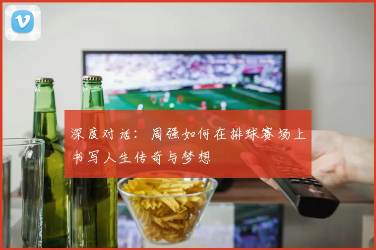 深度对话：周强如何在排球赛场上书写人生传奇与梦想