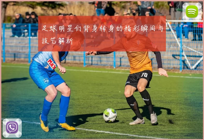 足球明星们背身转身的精彩瞬间与技艺解析