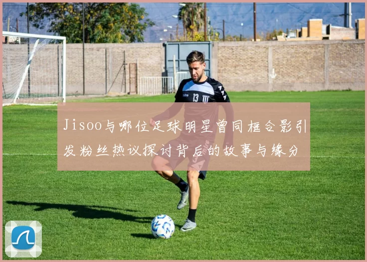 Jisoo与哪位足球明星曾同框合影引发粉丝热议探讨背后的故事与缘分