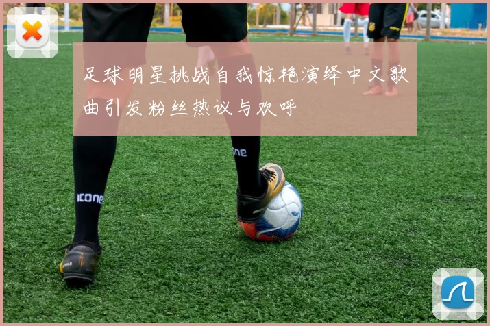 足球明星挑战自我惊艳演绎中文歌曲引发粉丝热议与欢呼
