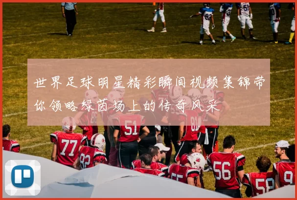世界足球明星精彩瞬间视频集锦带你领略绿茵场上的传奇风采